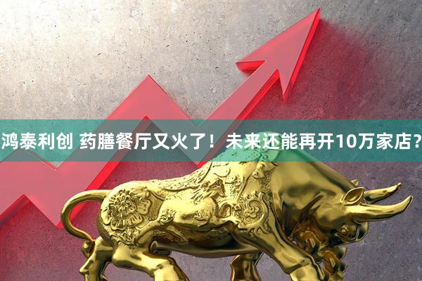 鸿泰利创 药膳餐厅又火了！未来还能再开10万家店？