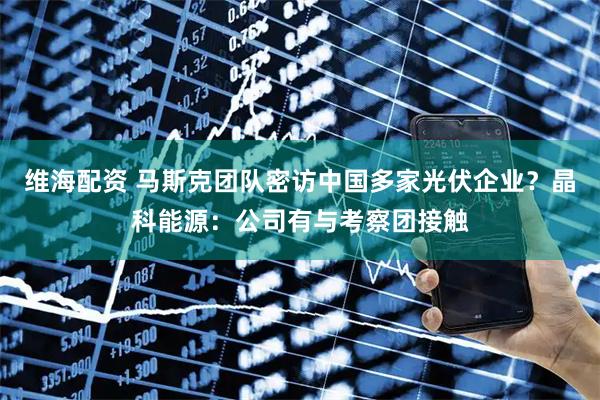 维海配资 马斯克团队密访中国多家光伏企业？晶科能源：公司有与考察团接触