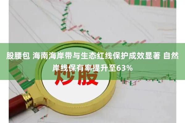 股腰包 海南海岸带与生态红线保护成效显著 自然岸线保有率提升至63%