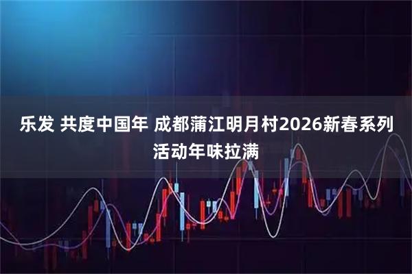 乐发 共度中国年 成都蒲江明月村2026新春系列活动年味拉满