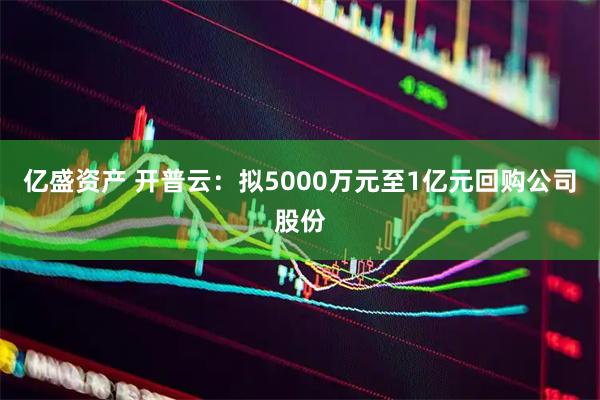 亿盛资产 开普云：拟5000万元至1亿元回购公司股份