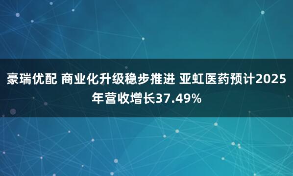 豪瑞优配 商业化升级稳步推进 亚虹医药预计2025年营收增长37.49%