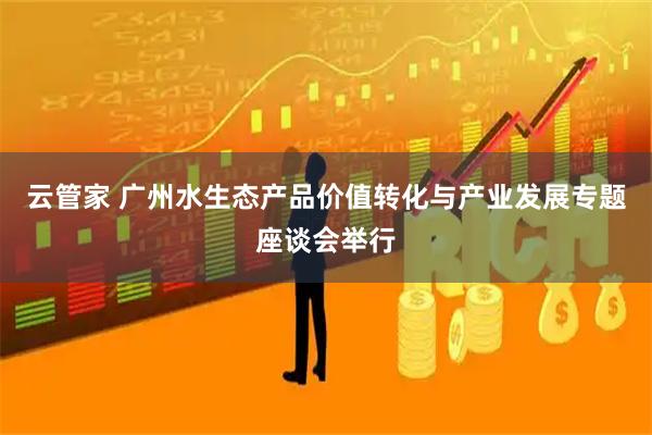 云管家 广州水生态产品价值转化与产业发展专题座谈会举行