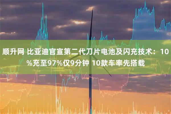 顺升网 比亚迪官宣第二代刀片电池及闪充技术：10%充至97%仅9分钟 10款车率先搭载