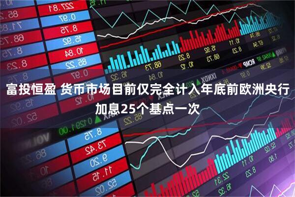 富投恒盈 货币市场目前仅完全计入年底前欧洲央行加息25个基点一次