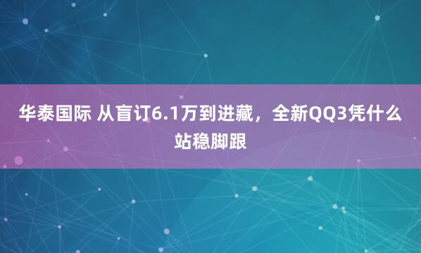 华泰国际 从盲订6.1万到进藏，全新QQ3凭什么站稳脚跟