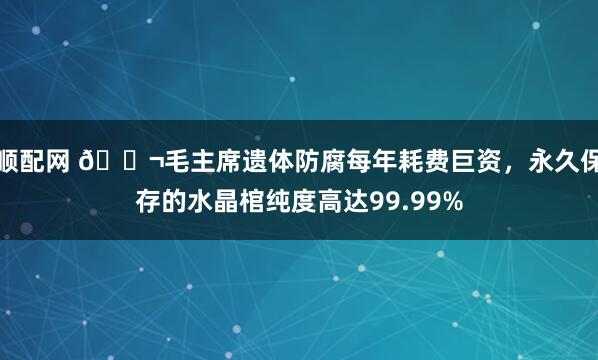 顺配网 🌬毛主席遗体防腐每年耗费巨资，永久保存的水晶棺纯度高达99.99%