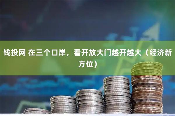 钱投网 在三个口岸，看开放大门越开越大（经济新方位）