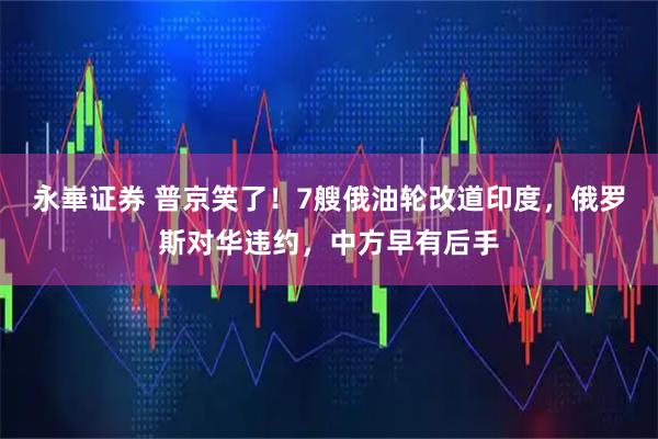 永崋证券 普京笑了！7艘俄油轮改道印度，俄罗斯对华违约，中方早有后手