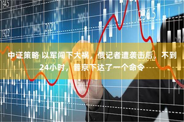 中证策略 以军闯下大祸，俄记者遭袭击后，不到24小时，普京下达了一个命令