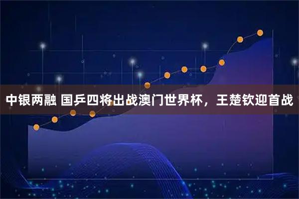中银两融 国乒四将出战澳门世界杯，王楚钦迎首战