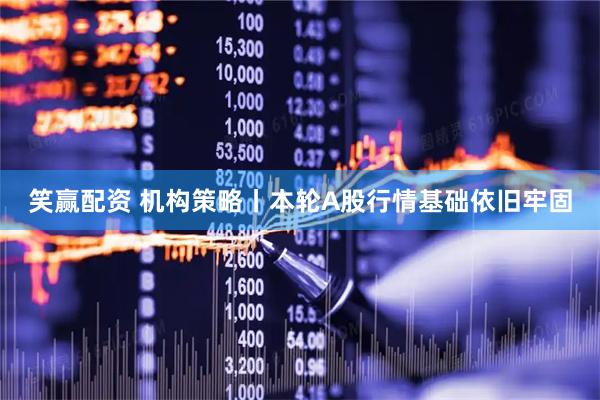 笑赢配资 机构策略丨本轮A股行情基础依旧牢固