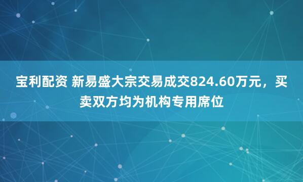 宝利配资 新易盛大宗交易成交824.60万元，买卖双方均为机构专用席位