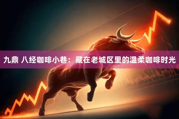 九鼎 八经咖啡小巷：藏在老城区里的温柔咖啡时光