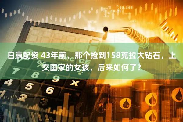 日赢配资 43年前，那个捡到158克拉大钻石，上交国家的女孩，后来如何了？