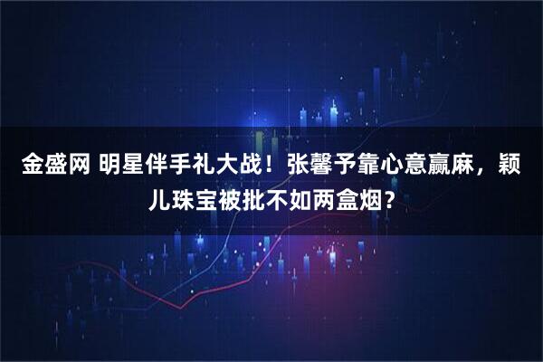 金盛网 明星伴手礼大战！张馨予靠心意赢麻，颖儿珠宝被批不如两盒烟？