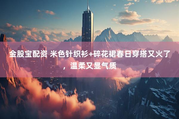 金股宝配资 米色针织衫+碎花裙春日穿搭又火了，温柔又显气质