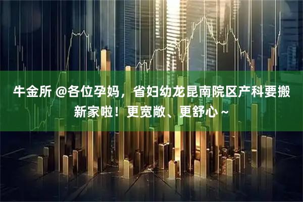 牛金所 @各位孕妈，省妇幼龙昆南院区产科要搬新家啦！更宽敞、更舒心～