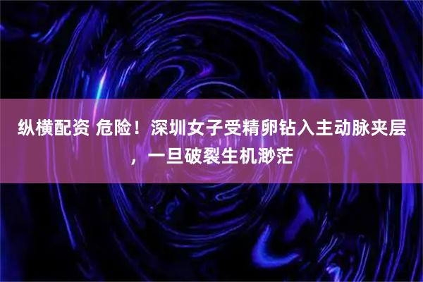 纵横配资 危险！深圳女子受精卵钻入主动脉夹层，一旦破裂生机渺茫