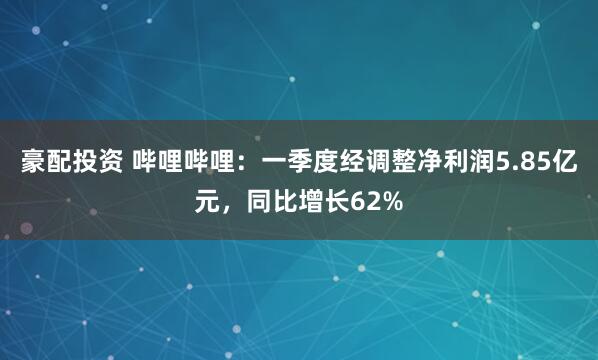 豪配投资 哔哩哔哩:一季度经调整净利润5.85亿元,同比增长62%