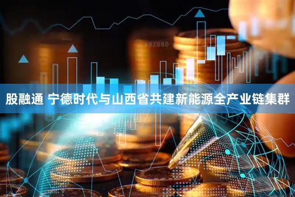 股融通 宁德时代与山西省共建新能源全产业链集群