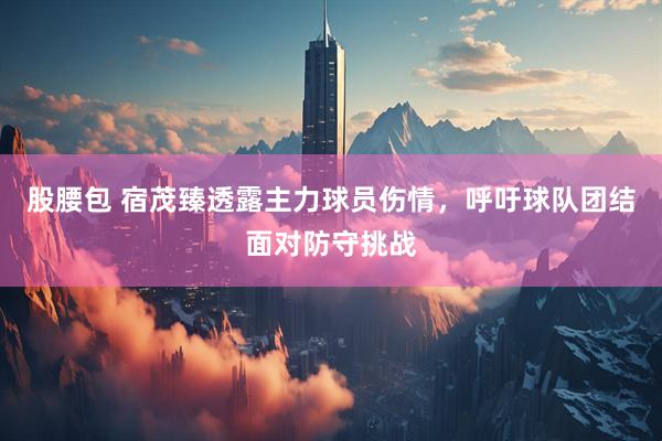 股腰包 宿茂臻透露主力球员伤情，呼吁球队团结面对防守挑战