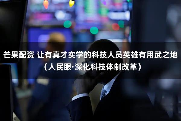 芒果配资 让有真才实学的科技人员英雄有用武之地（人民眼·深化科技体制改革）