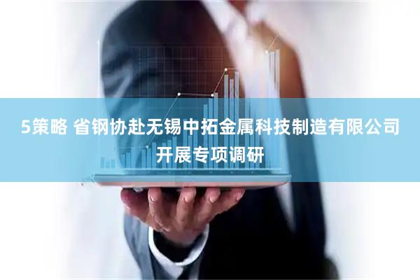 5策略 省钢协赴无锡中拓金属科技制造有限公司开展专项调研