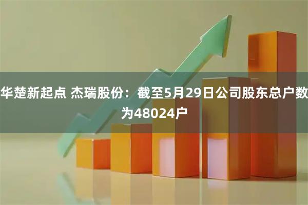 华楚新起点 杰瑞股份：截至5月29日公司股东总户数为48024户