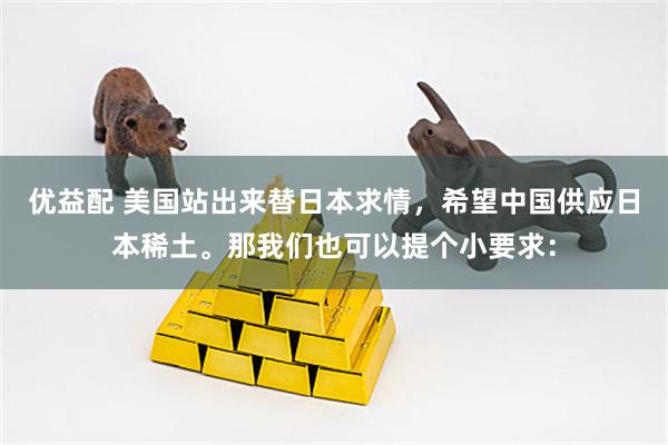优益配 美国站出来替日本求情，希望中国供应日本稀土。那我们也可以提个小要求：
