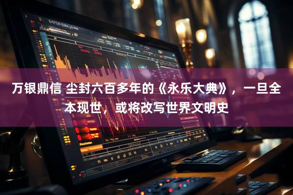 万银鼎信 尘封六百多年的《永乐大典》，一旦全本现世，或将改写世界文明史
