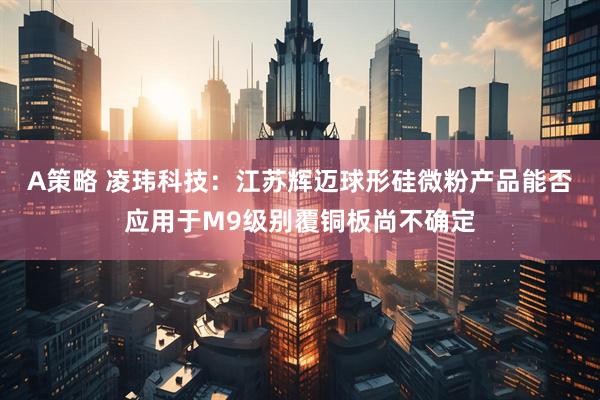 A策略 凌玮科技：江苏辉迈球形硅微粉产品能否应用于M9级别覆铜板尚不确定