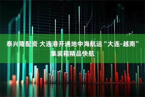 泰兴隆配资 大连港开通地中海航运“大连-越南”集装箱精品快航