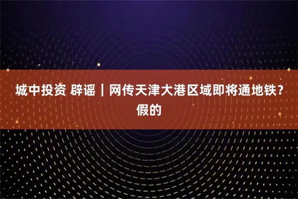 城中投资 辟谣｜网传天津大港区域即将通地铁？假的