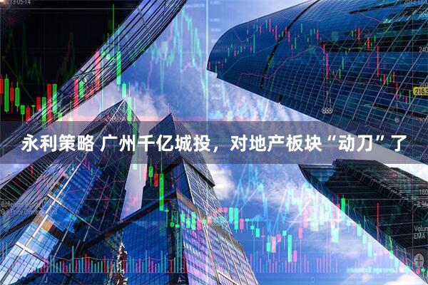 永利策略 广州千亿城投，对地产板块“动刀”了