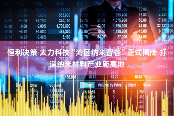 恒利决策 太力科技“湾区纳米智谷”正式揭牌 打造纳米材料产业新高地