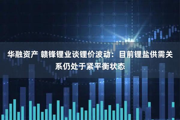 华融资产 赣锋锂业谈锂价波动：目前锂盐供需关系仍处于紧平衡状态