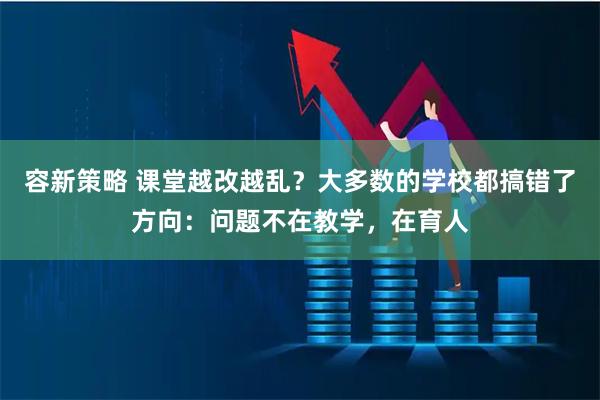 容新策略 课堂越改越乱？大多数的学校都搞错了方向：问题不在教学，在育人