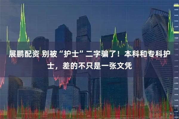 展鹏配资 别被“护士”二字骗了！本科和专科护士，差的不只是一张文凭