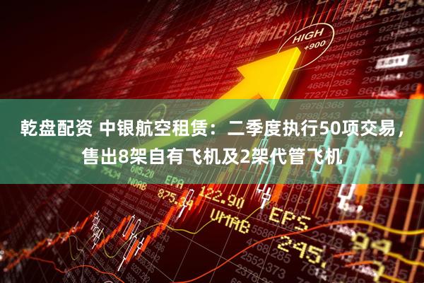 乾盘配资 中银航空租赁：二季度执行50项交易，售出8架自有飞机及2架代管飞机