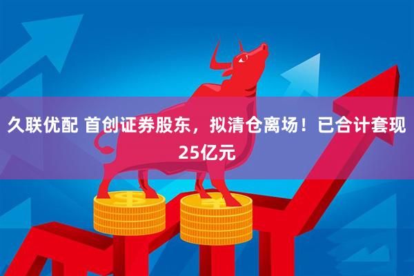 久联优配 首创证券股东，拟清仓离场！已合计套现25亿元