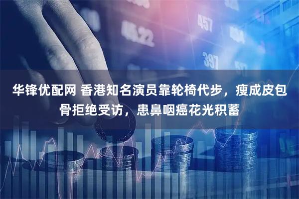 华锋优配网 香港知名演员靠轮椅代步，瘦成皮包骨拒绝受访，患鼻咽癌花光积蓄