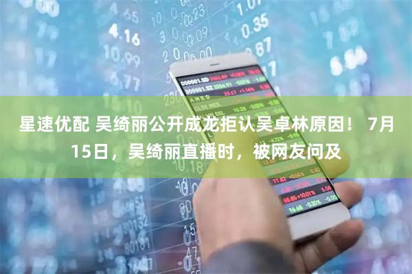 星速优配 吴绮丽公开成龙拒认吴卓林原因！ 7月15日，吴绮丽直播时，被网友问及
