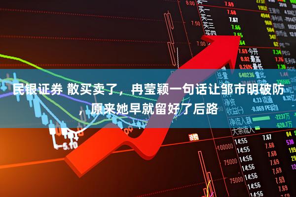 民银证券 散买卖了，冉莹颖一句话让邹市明破防，原来她早就留好了后路