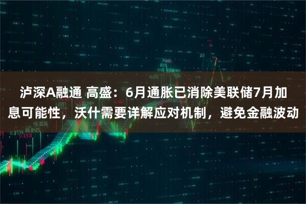 泸深A融通 高盛：6月通胀已消除美联储7月加息可能性，沃什需要详解应对机制，避免金融波动