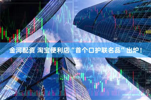 金河配资 淘宝便利店“首个口护联名品”出炉!