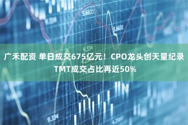 广禾配资 单日成交675亿元！CPO龙头创天量纪录 TMT成交占比再近50%