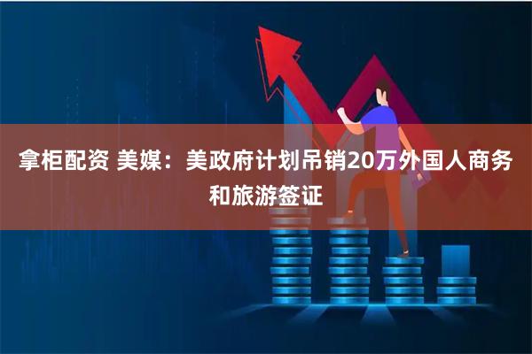 拿柜配资 美媒：美政府计划吊销20万外国人商务和旅游签证
