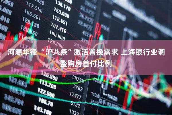 河源华锋 “沪八条”激活置换需求 上海银行业调整购房首付比例