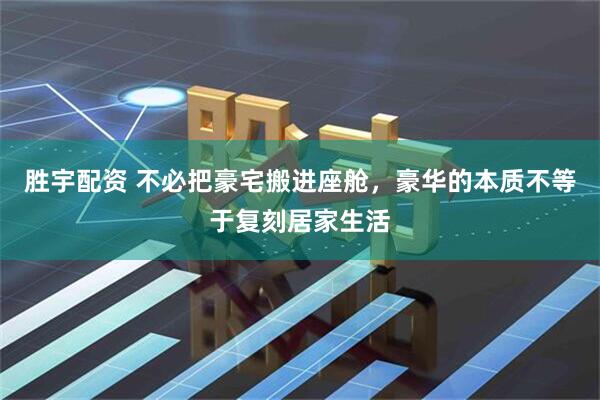 胜宇配资 不必把豪宅搬进座舱,豪华的本质不等于复刻居家生活
